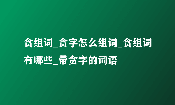 贪组词_贪字怎么组词_贪组词有哪些_带贪字的词语