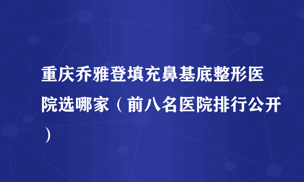 重庆乔雅登填充鼻基底整形医院选哪家（前八名医院排行公开）