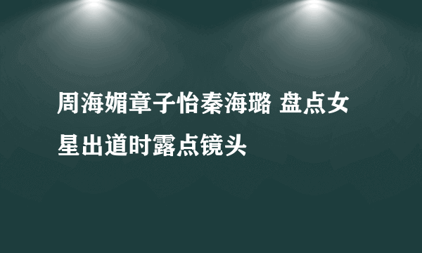 周海媚章子怡秦海璐 盘点女星出道时露点镜头