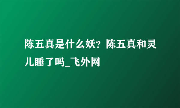 陈五真是什么妖？陈五真和灵儿睡了吗_飞外网