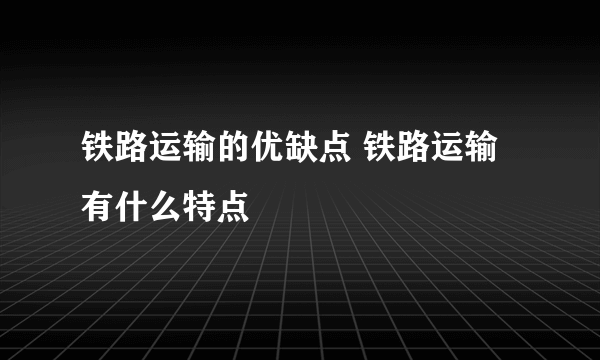 铁路运输的优缺点 铁路运输有什么特点