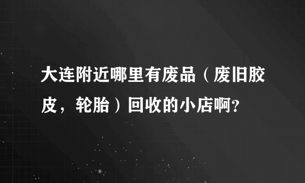 大连附近哪里有废品（废旧胶皮，轮胎）回收的小店啊？