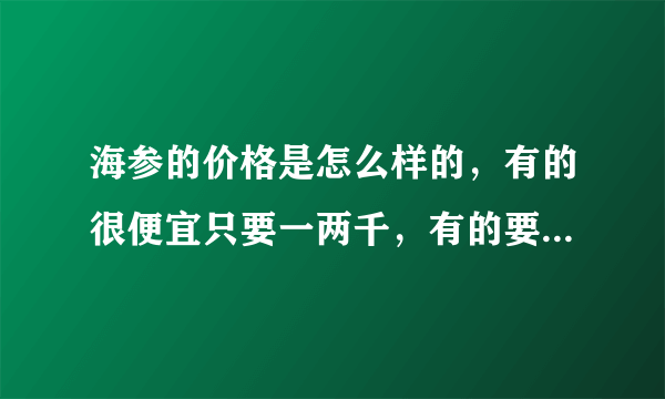 海参的价格是怎么样的，有的很便宜只要一两千，有的要一两万？