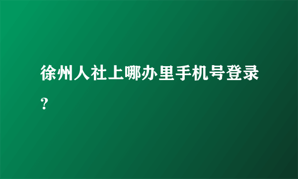 徐州人社上哪办里手机号登录？