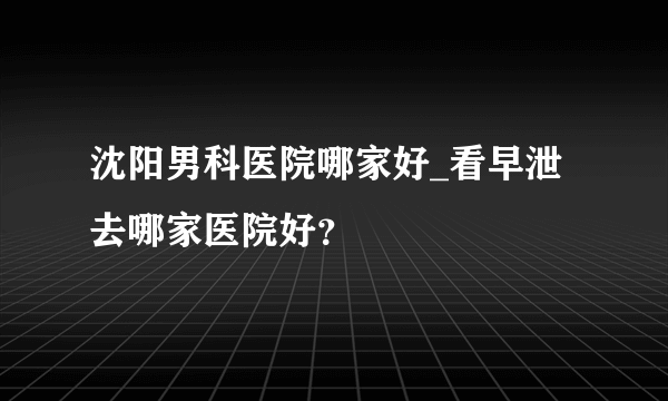 沈阳男科医院哪家好_看早泄去哪家医院好？