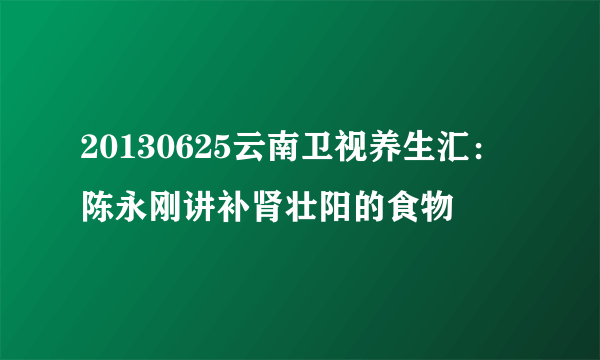 20130625云南卫视养生汇：陈永刚讲补肾壮阳的食物