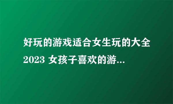 好玩的游戏适合女生玩的大全2023 女孩子喜欢的游戏热门排行榜TOP5