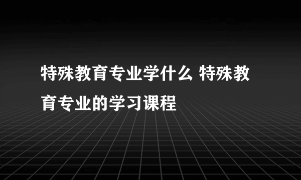 特殊教育专业学什么 特殊教育专业的学习课程