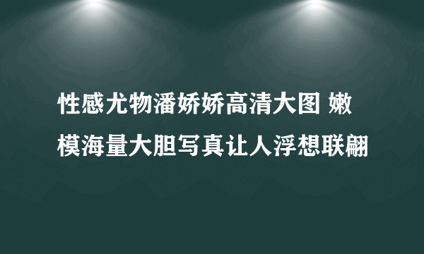 性感尤物潘娇娇高清大图 嫩模海量大胆写真让人浮想联翩