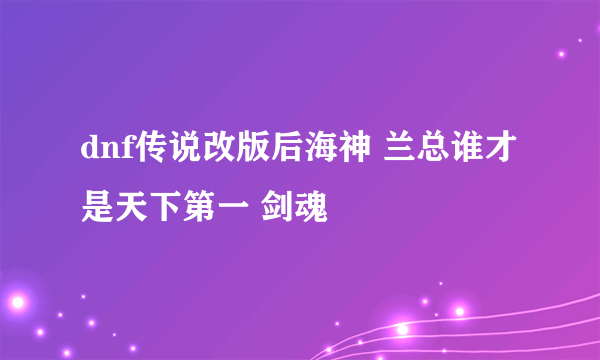 dnf传说改版后海神 兰总谁才是天下第一 剑魂