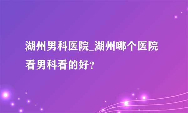 湖州男科医院_湖州哪个医院看男科看的好？