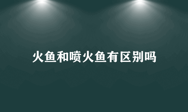 火鱼和喷火鱼有区别吗