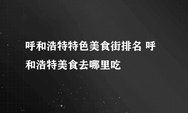 呼和浩特特色美食街排名 呼和浩特美食去哪里吃