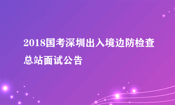 2018国考深圳出入境边防检查总站面试公告