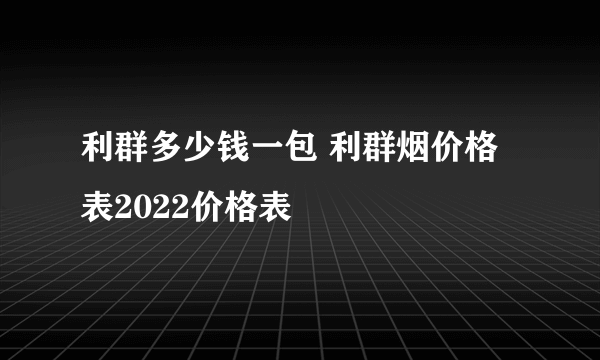 利群多少钱一包 利群烟价格表2022价格表