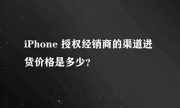 iPhone 授权经销商的渠道进货价格是多少？