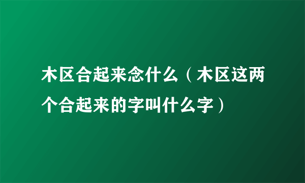 木区合起来念什么（木区这两个合起来的字叫什么字）