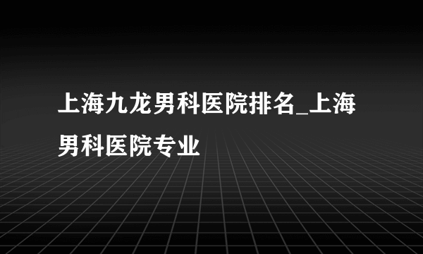 上海九龙男科医院排名_上海男科医院专业