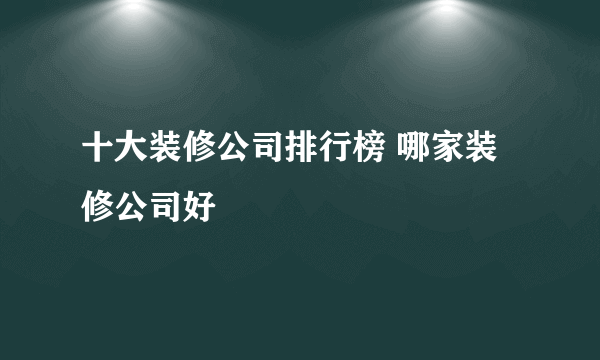 十大装修公司排行榜 哪家装修公司好