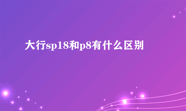 大行sp18和p8有什么区别