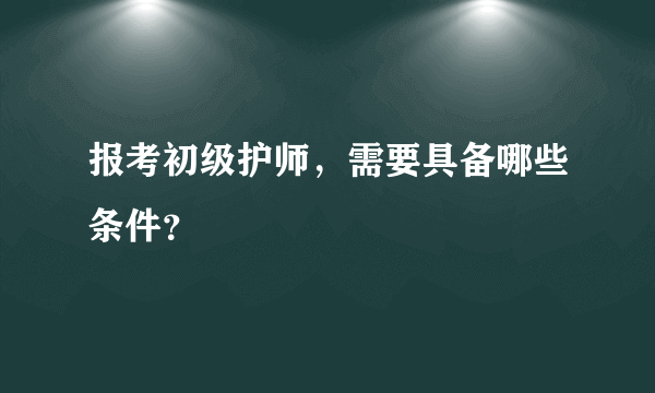 报考初级护师，需要具备哪些条件？