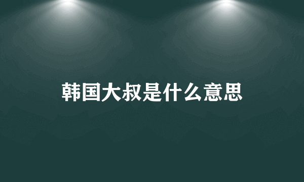 韩国大叔是什么意思