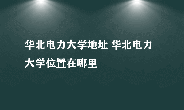 华北电力大学地址 华北电力大学位置在哪里