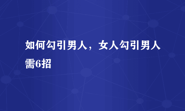 如何勾引男人，女人勾引男人需6招