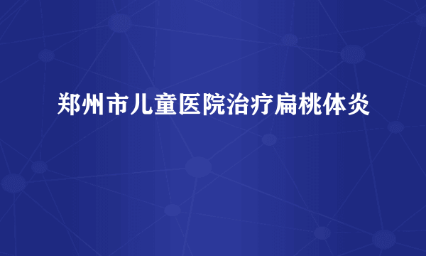 郑州市儿童医院治疗扁桃体炎