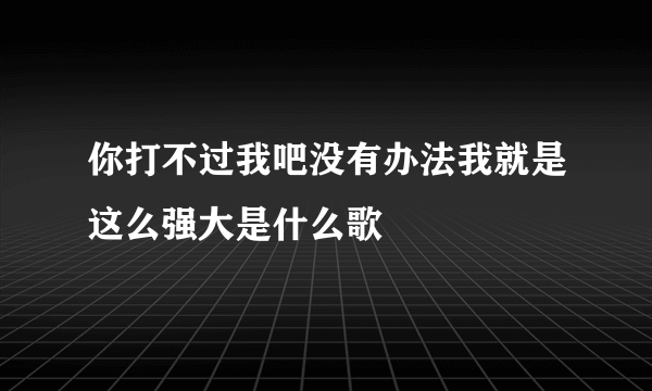 你打不过我吧没有办法我就是这么强大是什么歌