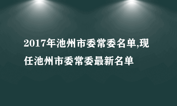 2017年池州市委常委名单,现任池州市委常委最新名单