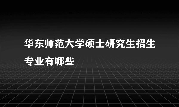 华东师范大学硕士研究生招生专业有哪些