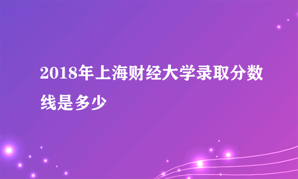 2018年上海财经大学录取分数线是多少