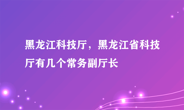 黑龙江科技厅，黑龙江省科技厅有几个常务副厅长