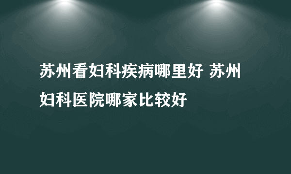 苏州看妇科疾病哪里好 苏州妇科医院哪家比较好