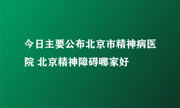 今日主要公布北京市精神病医院 北京精神障碍哪家好