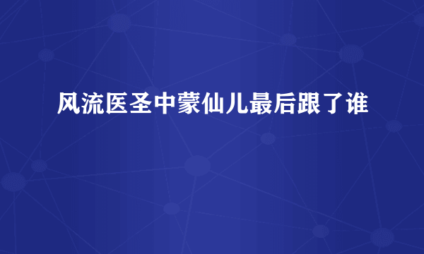 风流医圣中蒙仙儿最后跟了谁