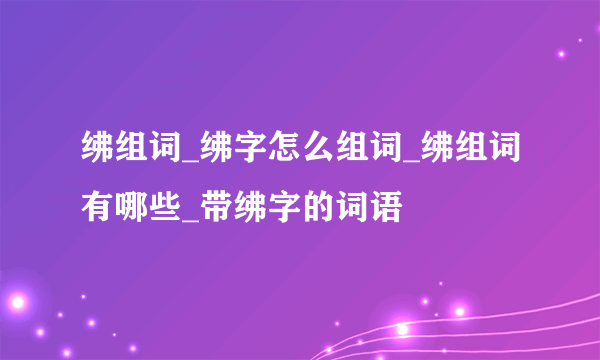 绋组词_绋字怎么组词_绋组词有哪些_带绋字的词语