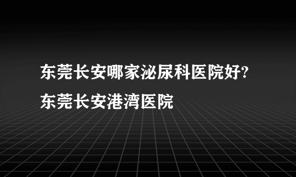 东莞长安哪家泌尿科医院好?东莞长安港湾医院