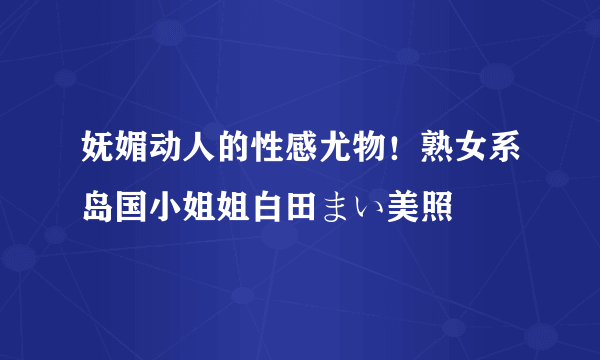 妩媚动人的性感尤物！熟女系岛国小姐姐白田まい美照