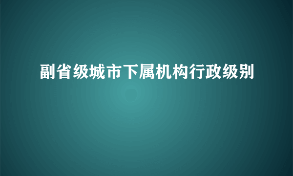 副省级城市下属机构行政级别