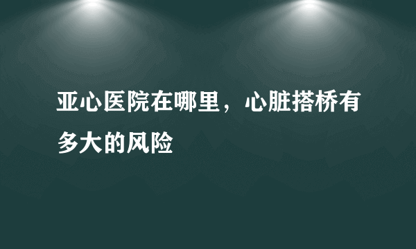 亚心医院在哪里，心脏搭桥有多大的风险