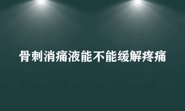 骨刺消痛液能不能缓解疼痛