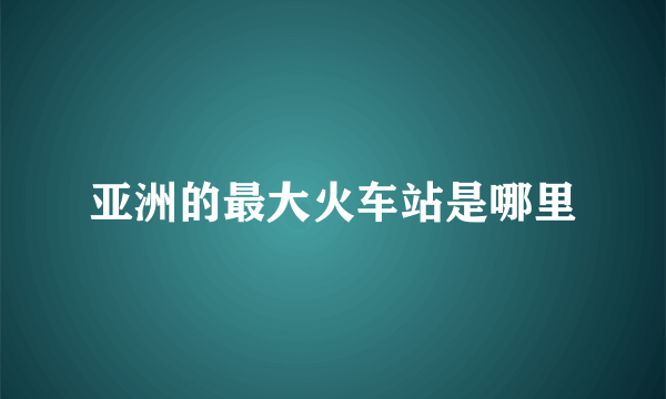 亚洲的最大火车站是哪里