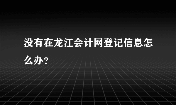 没有在龙江会计网登记信息怎么办？