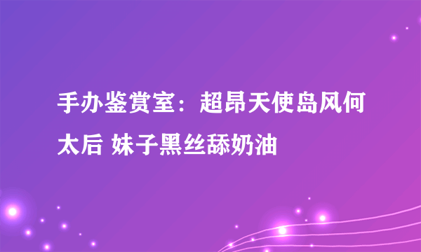 手办鉴赏室：超昂天使岛风何太后 妹子黑丝舔奶油