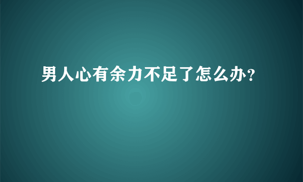 男人心有余力不足了怎么办？