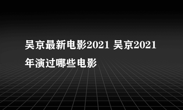 吴京最新电影2021 吴京2021年演过哪些电影