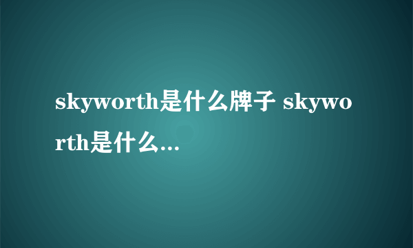 skyworth是什么牌子 skyworth是什么品牌电视