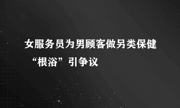 女服务员为男顾客做另类保健 “根浴”引争议